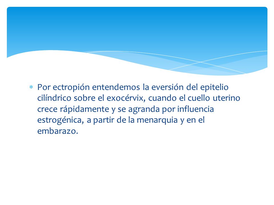 Por ectropión entendemos la eversión del epitelio cilíndrico sobre el exocérvix, cuando el cuello uterino crece rápidamente y se agranda por influencia estrogénica, a partir de la menarquia y en el embarazo.