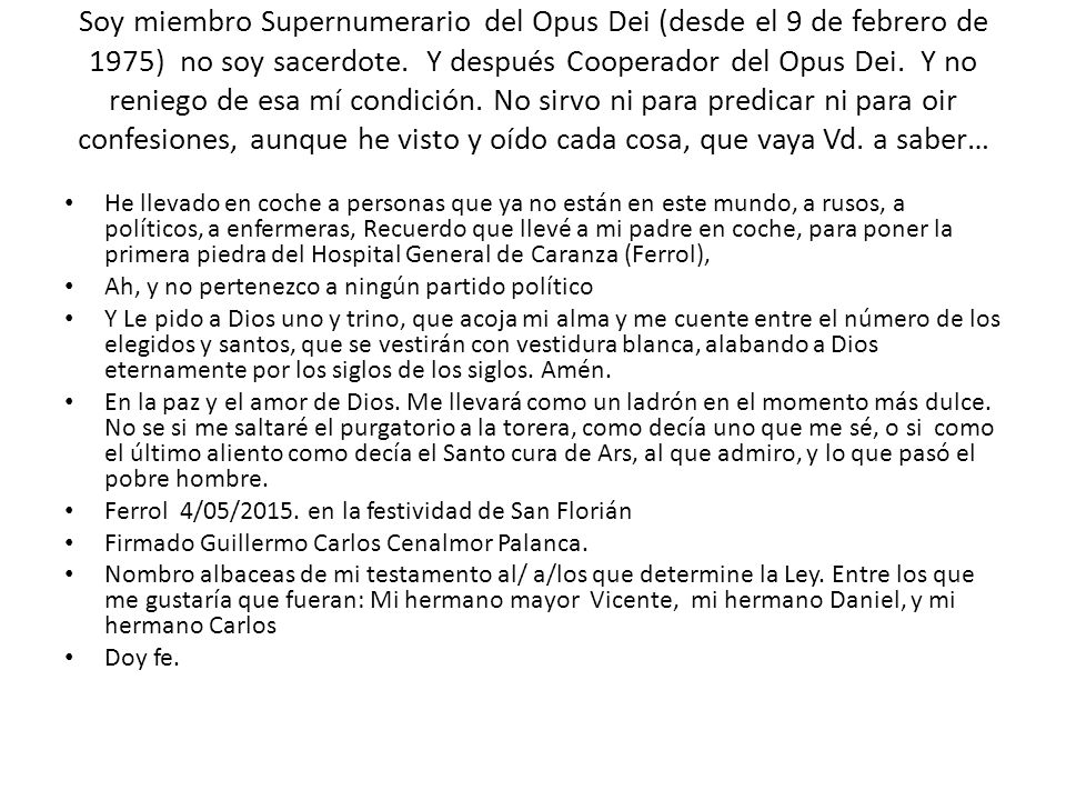 Soy miembro Supernumerario del Opus Dei (desde el 9 de febrero de 1975) no soy sacerdote. Y después Cooperador del Opus Dei. Y no reniego de esa mí condición. No sirvo ni para predicar ni para oir confesiones, aunque he visto y oído cada cosa, que vaya Vd. a saber…