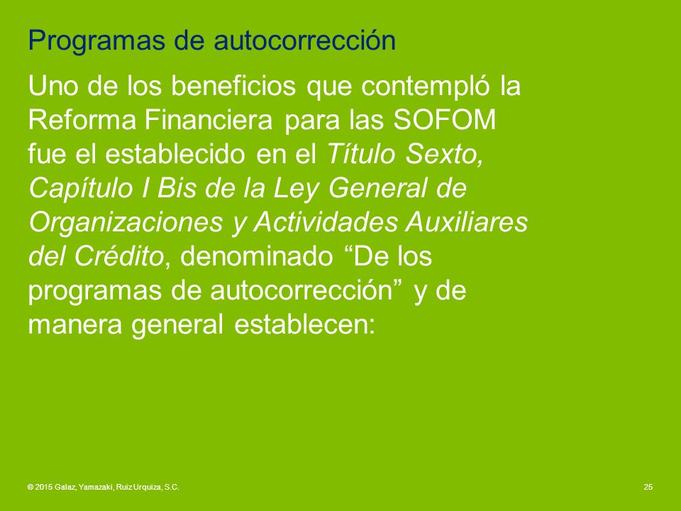 Programas de autocorrección Uno de los beneficios que contempló la Reforma Financiera para las SOFOM fue el establecido en el Título Sexto, Capítulo I Bis de la Ley General de Organizaciones y Actividades Auxiliares del Crédito, denominado De los programas de autocorrección y de manera general establecen: