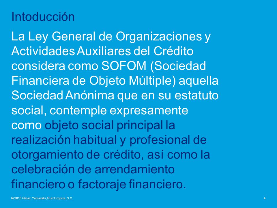 Intoducción La Ley General de Organizaciones y Actividades Auxiliares del Crédito considera como SOFOM (Sociedad Financiera de Objeto Múltiple) aquella Sociedad Anónima que en su estatuto social, contemple expresamente como objeto social principal la realización habitual y profesional de otorgamiento de crédito, así como la celebración de arrendamiento financiero o factoraje financiero.