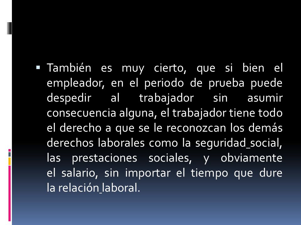 También es muy cierto, que si bien el empleador, en el periodo de prueba puede despedir al trabajador sin asumir consecuencia alguna, el trabajador tiene todo el derecho a que se le reconozcan los demás derechos laborales como la seguridad social, las prestaciones sociales, y obviamente el salario, sin importar el tiempo que dure la relación laboral.