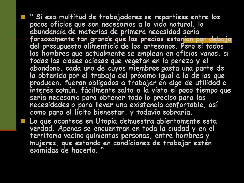 Si esa multitud de trabajadores se repartiese entre los pocos oficios que son necesarios a la vida natural, la abundancia de materias de primera necesidad sería forzosamente tan grande que los precios estarían por debajo del presupuesto alimenticio de los artesanos. Pero si todos los hombres que actualmente se emplean en oficios vanos, si todas las clases ociosas que vegetan en la pereza y el abandono, cada uno de cuyos miembros gasta una parte de lo obtenido por el trabajo del próximo igual a la de los que producen, fueran obligados a trabajar en algo de utilidad e interés común, fácilmente salta a la vista el poco tiempo que sería necesario para obtener todo lo preciso para las necesidades o para llevar una existencia confortable, así como para el lícito bienestar, y todavía sobraría.