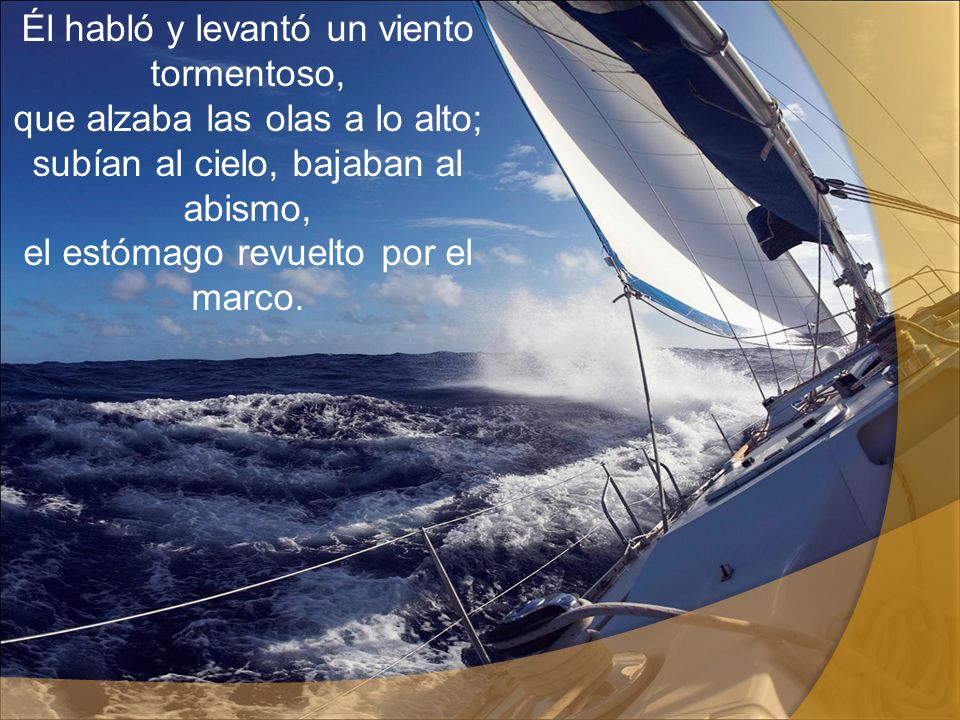 Él habló y levantó un viento tormentoso, que alzaba las olas a lo alto; subían al cielo, bajaban al abismo, el estómago revuelto por el marco.