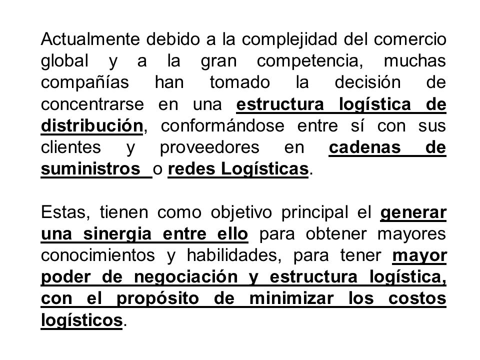 Actualmente debido a la complejidad del comercio global y a la gran competencia, muchas compañías han tomado la decisión de concentrarse en una estructura logística de distribución, conformándose entre sí con sus clientes y proveedores en cadenas de suministros o redes Logísticas.