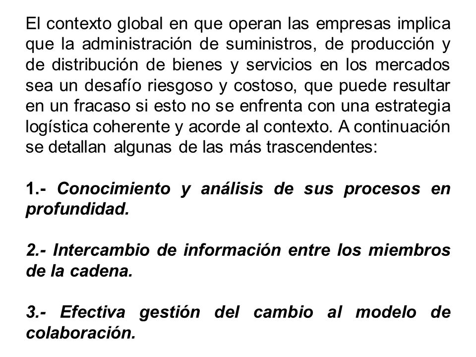 El contexto global en que operan las empresas implica que la administración de suministros, de producción y de distribución de bienes y servicios en los mercados sea un desafío riesgoso y costoso, que puede resultar en un fracaso si esto no se enfrenta con una estrategia logística coherente y acorde al contexto. A continuación se detallan algunas de las más trascendentes: