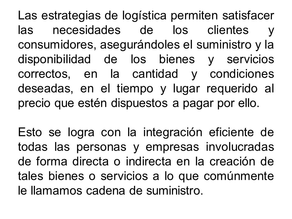 Las estrategias de logística permiten satisfacer las necesidades de los clientes y consumidores, asegurándoles el suministro y la disponibilidad de los bienes y servicios correctos, en la cantidad y condiciones deseadas, en el tiempo y lugar requerido al precio que estén dispuestos a pagar por ello.