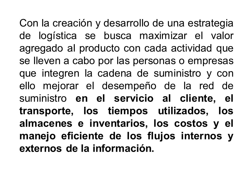 Con la creación y desarrollo de una estrategia de logística se busca maximizar el valor agregado al producto con cada actividad que se lleven a cabo por las personas o empresas que integren la cadena de suministro y con ello mejorar el desempeño de la red de suministro en el servicio al cliente, el transporte, los tiempos utilizados, los almacenes e inventarios, los costos y el manejo eficiente de los flujos internos y externos de la información.