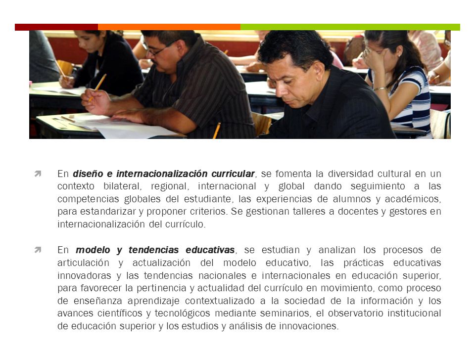 En diseño e internacionalización curricular, se fomenta la diversidad cultural en un contexto bilateral, regional, internacional y global dando seguimiento a las competencias globales del estudiante, las experiencias de alumnos y académicos, para estandarizar y proponer criterios. Se gestionan talleres a docentes y gestores en internacionalización del currículo.