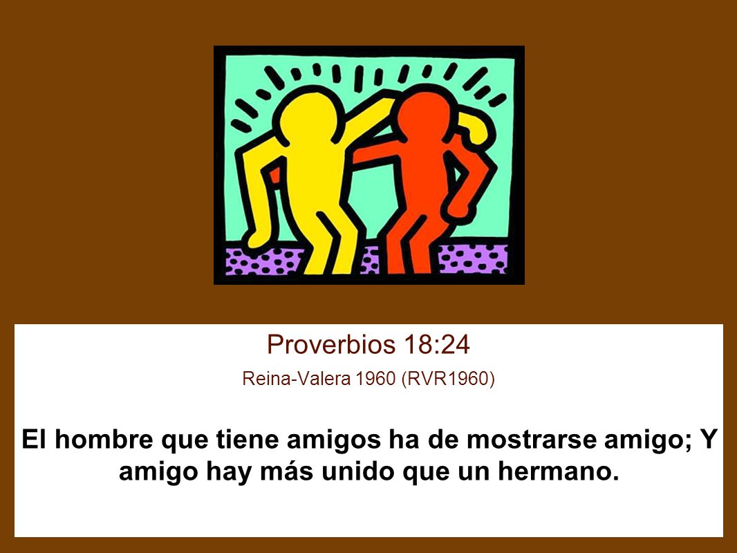 Proverbios 18:24 Reina-Valera 1960 (RVR1960) El hombre que tiene amigos ha de mostrarse amigo; Y amigo hay más unido que un hermano.