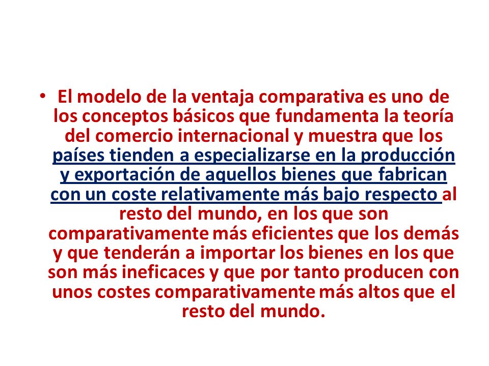 El modelo de la ventaja comparativa es uno de los conceptos básicos que fundamenta la teoría del comercio internacional y muestra que los países tienden a especializarse en la producción y exportación de aquellos bienes que fabrican con un coste relativamente más bajo respecto al resto del mundo, en los que son comparativamente más eficientes que los demás y que tenderán a importar los bienes en los que son más ineficaces y que por tanto producen con unos costes comparativamente más altos que el resto del mundo.