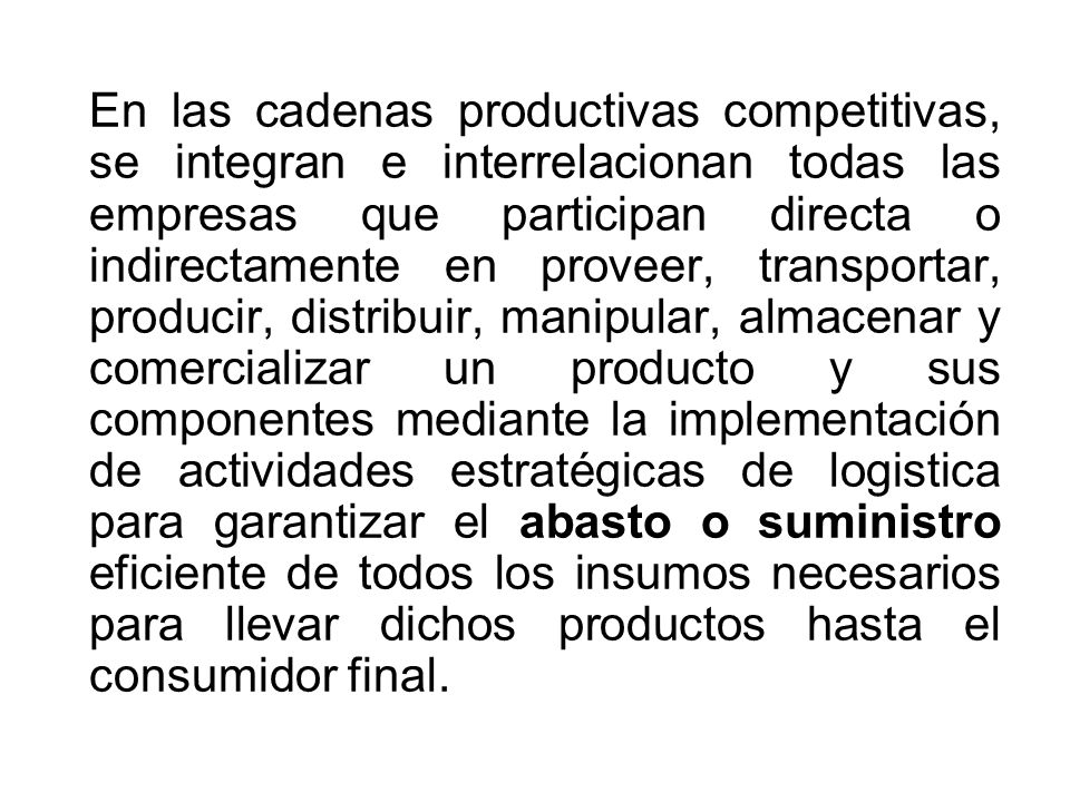 En las cadenas productivas competitivas, se integran e interrelacionan todas las empresas que participan directa o indirectamente en proveer, transportar, producir, distribuir, manipular, almacenar y comercializar un producto y sus componentes mediante la implementación de actividades estratégicas de logistica para garantizar el abasto o suministro eficiente de todos los insumos necesarios para llevar dichos productos hasta el consumidor final.