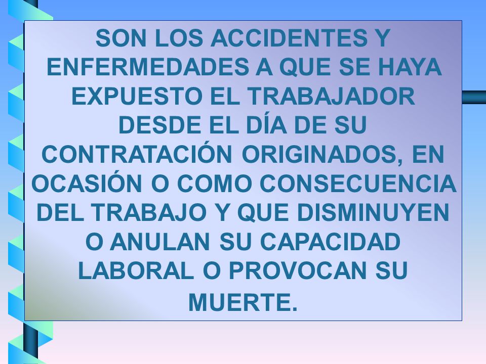 SON LOS ACCIDENTES Y ENFERMEDADES A QUE SE HAYA EXPUESTO EL TRABAJADOR DESDE EL DÍA DE SU CONTRATACIÓN ORIGINADOS, EN OCASIÓN O COMO CONSECUENCIA DEL TRABAJO Y QUE DISMINUYEN O ANULAN SU CAPACIDAD LABORAL O PROVOCAN SU MUERTE.