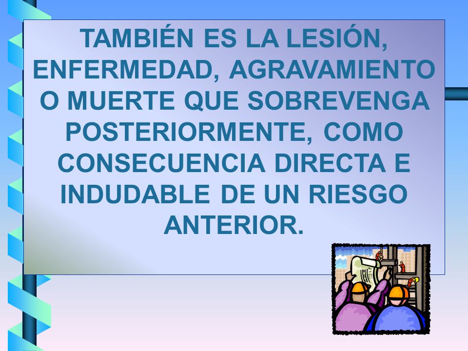 TAMBIÉN ES LA LESIÓN, ENFERMEDAD, AGRAVAMIENTO O MUERTE QUE SOBREVENGA POSTERIORMENTE, COMO CONSECUENCIA DIRECTA E INDUDABLE DE UN RIESGO ANTERIOR.