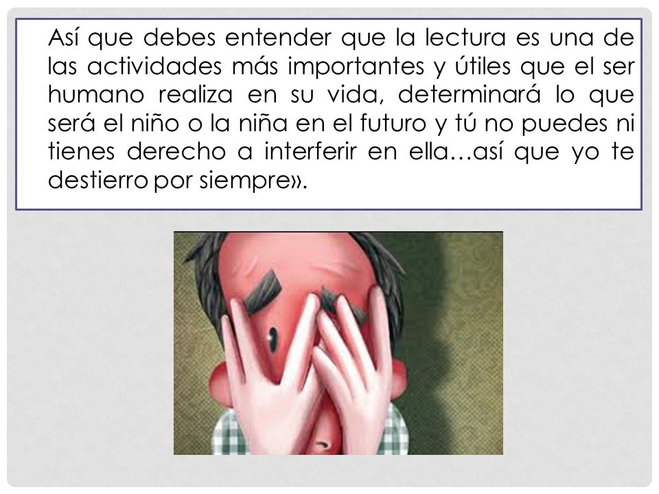 Así que debes entender que la lectura es una de las actividades más importantes y útiles que el ser humano realiza en su vida, determinará lo que será el niño o la niña en el futuro y tú no puedes ni tienes derecho a interferir en ella…así que yo te destierro por siempre».