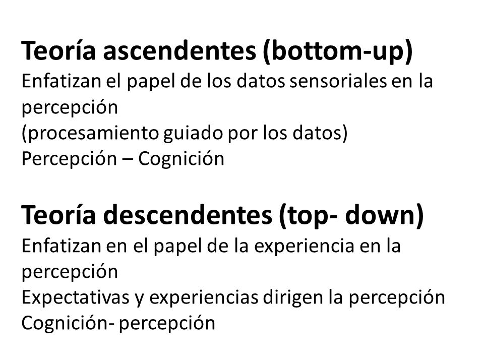 Teoría ascendentes (bottom-up) Enfatizan el papel de los datos sensoriales en la percepción (procesamiento guiado por los datos) Percepción – Cognición Teoría descendentes (top- down) Enfatizan en el papel de la experiencia en la percepción Expectativas y experiencias dirigen la percepción Cognición- percepción