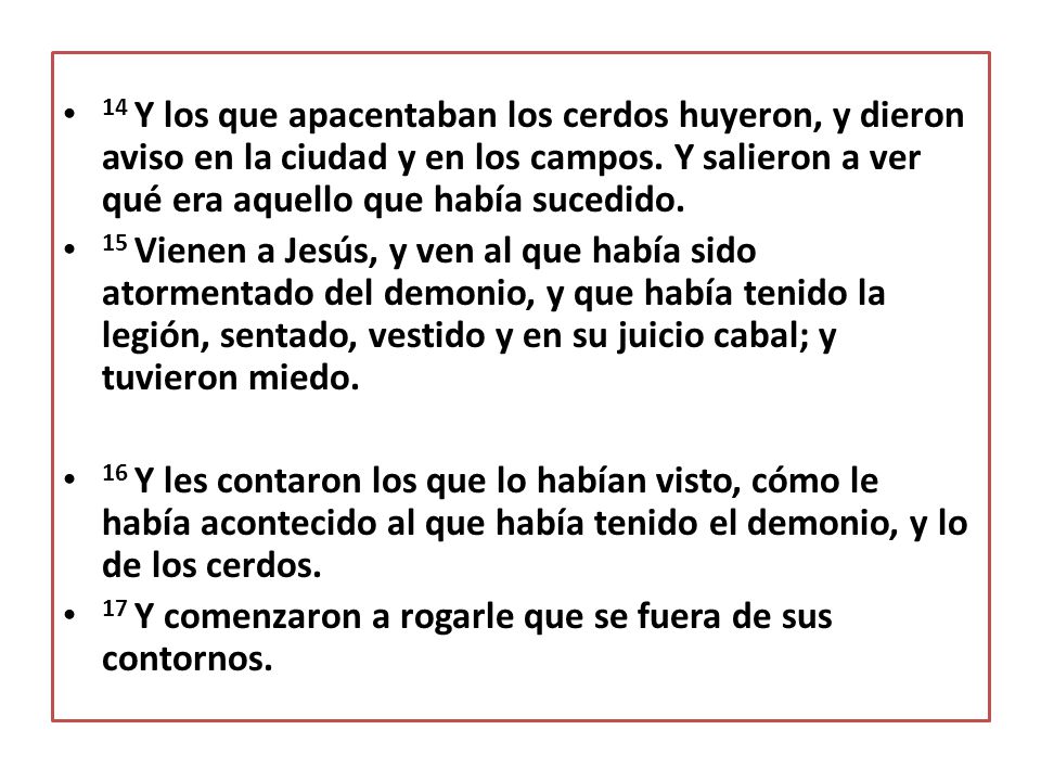 14 Y los que apacentaban los cerdos huyeron, y dieron aviso en la ciudad y en los campos. Y salieron a ver qué era aquello que había sucedido.