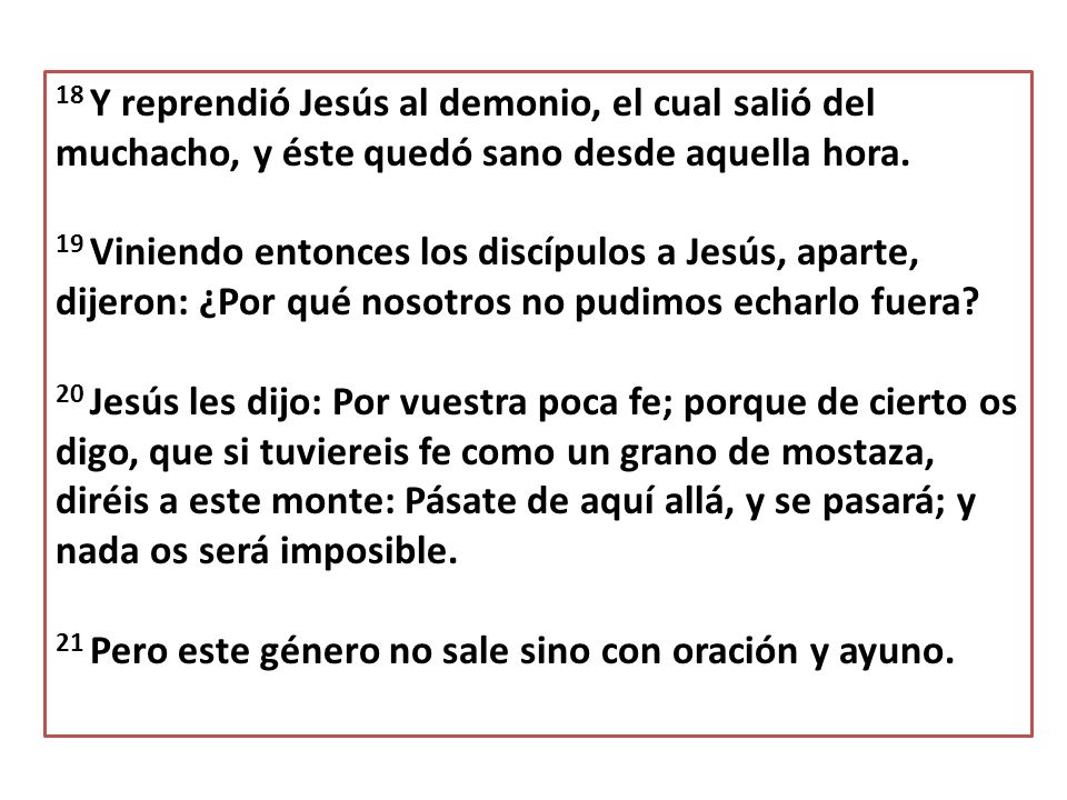 18 Y reprendió Jesús al demonio, el cual salió del muchacho, y éste quedó sano desde aquella hora.