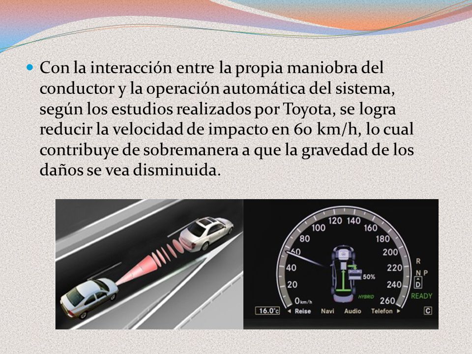Con la interacción entre la propia maniobra del conductor y la operación automática del sistema, según los estudios realizados por Toyota, se logra reducir la velocidad de impacto en 60 km/h, lo cual contribuye de sobremanera a que la gravedad de los daños se vea disminuida.