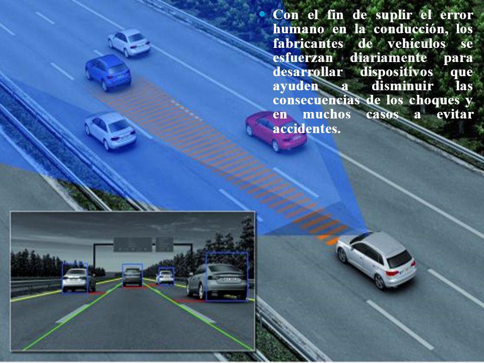 Con el fin de suplir el error humano en la conducción, los fabricantes de vehículos se esfuerzan diariamente para desarrollar dispositivos que ayuden a disminuir las consecuencias de los choques y en muchos casos a evitar accidentes.