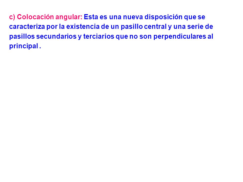 c) Colocación angular: Esta es una nueva disposición que se caracteriza por la existencia de un pasillo central y una serie de pasillos secundarios y terciarios que no son perpendiculares al principal .