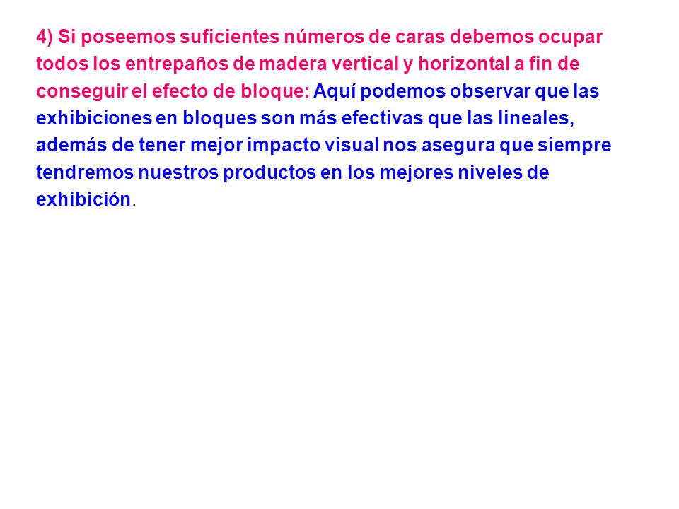 4) Si poseemos suficientes números de caras debemos ocupar todos los entrepaños de madera vertical y horizontal a fin de conseguir el efecto de bloque: Aquí podemos observar que las exhibiciones en bloques son más efectivas que las lineales, además de tener mejor impacto visual nos asegura que siempre tendremos nuestros productos en los mejores niveles de exhibición.