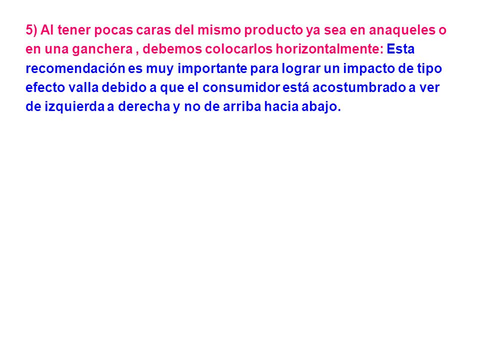 5) Al tener pocas caras del mismo producto ya sea en anaqueles o en una ganchera , debemos colocarlos horizontalmente: Esta recomendación es muy importante para lograr un impacto de tipo efecto valla debido a que el consumidor está acostumbrado a ver de izquierda a derecha y no de arriba hacia abajo.
