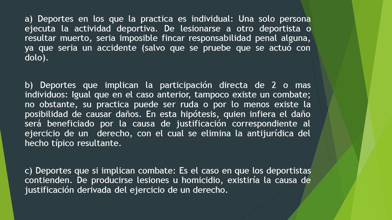 a) Deportes en los que la practica es individual: Una solo persona ejecuta la actividad deportiva. De lesionarse a otro deportista o resultar muerto, seria imposible fincar responsabilidad penal alguna, ya que seria un accidente (salvo que se pruebe que se actuó con dolo).