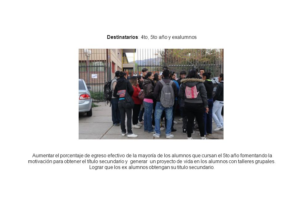 Destinatarios: 4to, 5to año y exalumnos Objetivo General Aumentar el porcentaje de egreso efectivo de la mayoría de los alumnos que cursan el 5to año fomentando la motivación para obtener el título secundario y generar un proyecto de vida en los alumnos con talleres grupales.