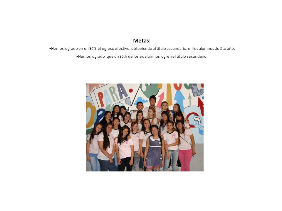 Metas: Hemos logrado en un 90% el egreso efectivo, obteniendo el titulo secundario, en los alumnos de 5to año.