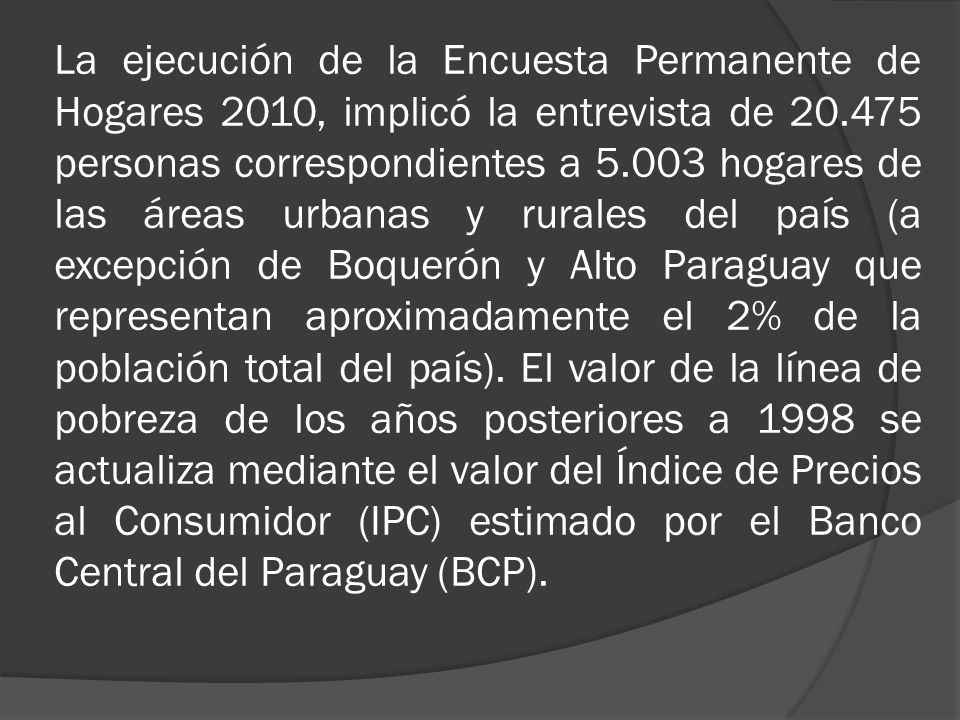 La ejecución de la Encuesta Permanente de Hogares 2010, implicó la entrevista de personas correspondientes a hogares de las áreas urbanas y rurales del país (a excepción de Boquerón y Alto Paraguay que representan aproximadamente el 2% de la población total del país).