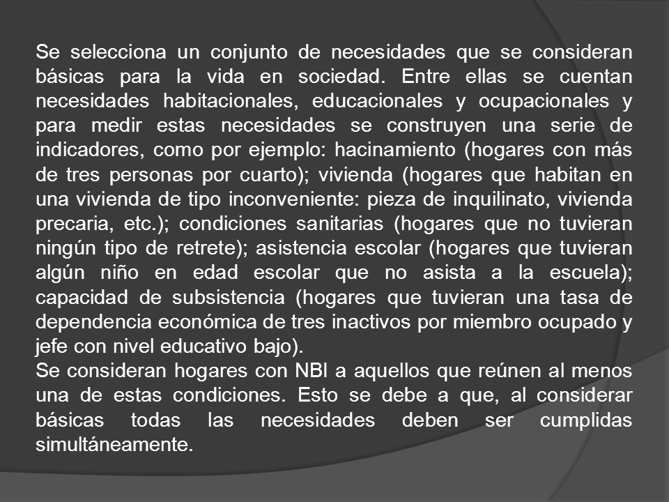 Se selecciona un conjunto de necesidades que se consideran básicas para la vida en sociedad. Entre ellas se cuentan necesidades habitacionales, educacionales y ocupacionales y para medir estas necesidades se construyen una serie de indicadores, como por ejemplo: hacinamiento (hogares con más de tres personas por cuarto); vivienda (hogares que habitan en una vivienda de tipo inconveniente: pieza de inquilinato, vivienda precaria, etc.); condiciones sanitarias (hogares que no tuvieran ningún tipo de retrete); asistencia escolar (hogares que tuvieran algún niño en edad escolar que no asista a la escuela); capacidad de subsistencia (hogares que tuvieran una tasa de dependencia económica de tres inactivos por miembro ocupado y jefe con nivel educativo bajo).