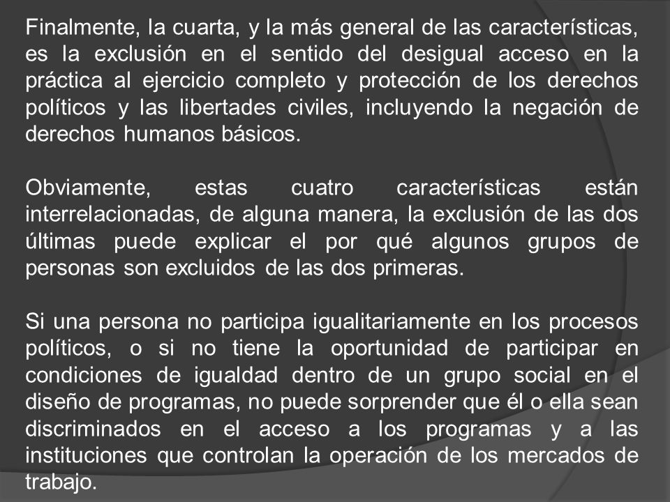Finalmente, la cuarta, y la más general de las características, es la exclusión en el sentido del desigual acceso en la práctica al ejercicio completo y protección de los derechos políticos y las libertades civiles, incluyendo la negación de derechos humanos básicos.