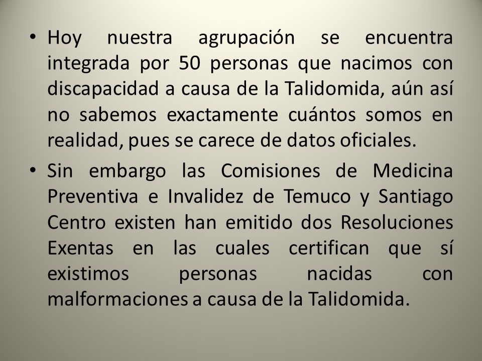 Hoy nuestra agrupación se encuentra integrada por 50 personas que nacimos con discapacidad a causa de la Talidomida, aún así no sabemos exactamente cuántos somos en realidad, pues se carece de datos oficiales.