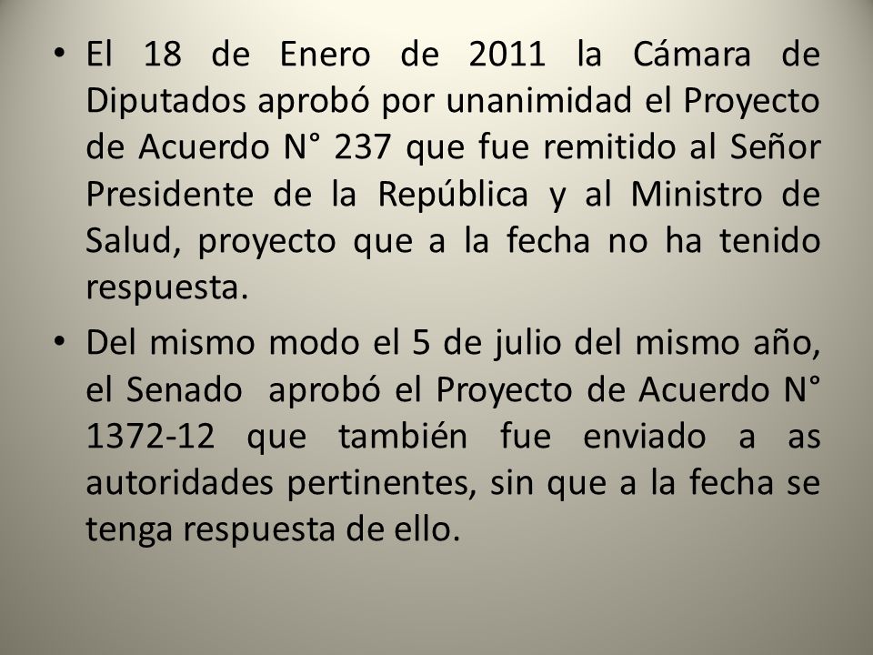 El 18 de Enero de 2011 la Cámara de Diputados aprobó por unanimidad el Proyecto de Acuerdo N° 237 que fue remitido al Señor Presidente de la República y al Ministro de Salud, proyecto que a la fecha no ha tenido respuesta.