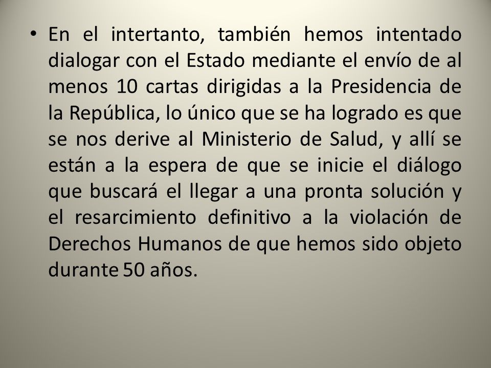 En el intertanto, también hemos intentado dialogar con el Estado mediante el envío de al menos 10 cartas dirigidas a la Presidencia de la República, lo único que se ha logrado es que se nos derive al Ministerio de Salud, y allí se están a la espera de que se inicie el diálogo que buscará el llegar a una pronta solución y el resarcimiento definitivo a la violación de Derechos Humanos de que hemos sido objeto durante 50 años.