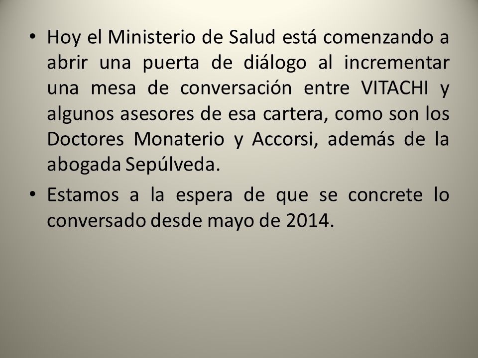 Hoy el Ministerio de Salud está comenzando a abrir una puerta de diálogo al incrementar una mesa de conversación entre VITACHI y algunos asesores de esa cartera, como son los Doctores Monaterio y Accorsi, además de la abogada Sepúlveda.