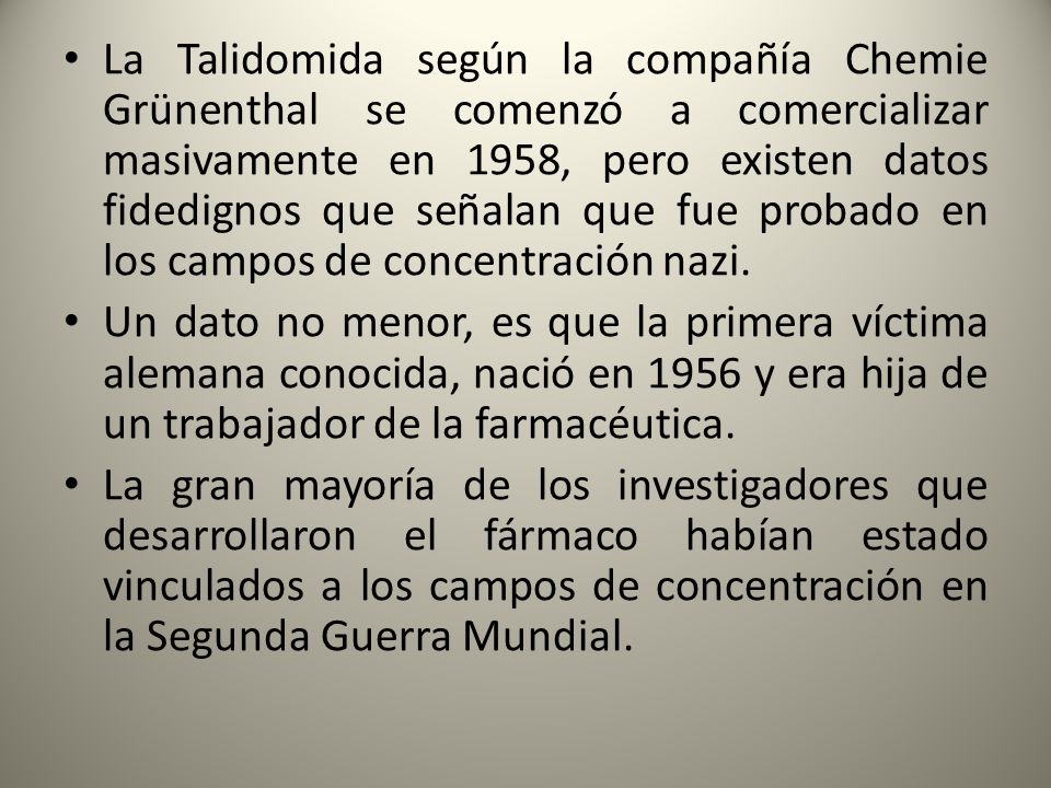 La Talidomida según la compañía Chemie Grünenthal se comenzó a comercializar masivamente en 1958, pero existen datos fidedignos que señalan que fue probado en los campos de concentración nazi.