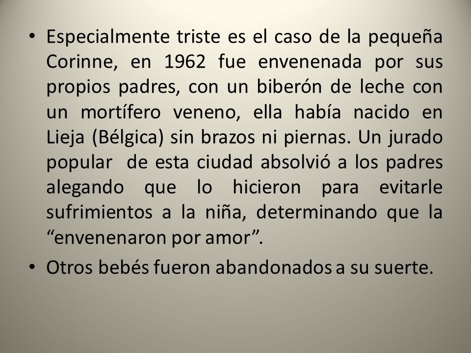 Especialmente triste es el caso de la pequeña Corinne, en 1962 fue envenenada por sus propios padres, con un biberón de leche con un mortífero veneno, ella había nacido en Lieja (Bélgica) sin brazos ni piernas. Un jurado popular de esta ciudad absolvió a los padres alegando que lo hicieron para evitarle sufrimientos a la niña, determinando que la envenenaron por amor .