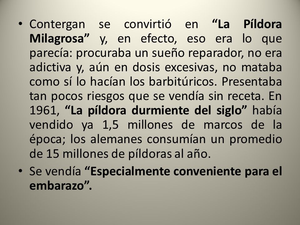 Contergan se convirtió en La Píldora Milagrosa y, en efecto, eso era lo que parecía: procuraba un sueño reparador, no era adictiva y, aún en dosis excesivas, no mataba como sí lo hacían los barbitúricos. Presentaba tan pocos riesgos que se vendía sin receta. En 1961, La píldora durmiente del siglo había vendido ya 1,5 millones de marcos de la época; los alemanes consumían un promedio de 15 millones de píldoras al año.