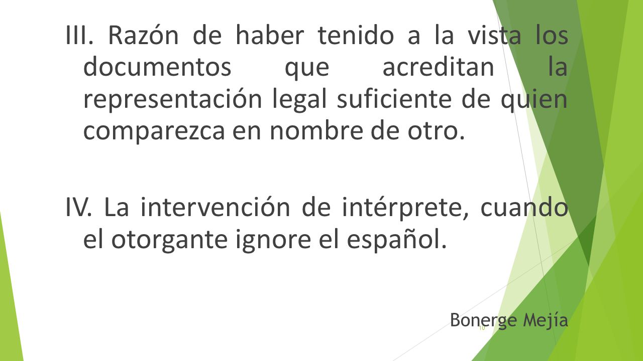 III. Razón de haber tenido a la vista los documentos que acreditan la representación legal suficiente de quien comparezca en nombre de otro. IV. La intervención de intérprete, cuando el otorgante ignore el español.