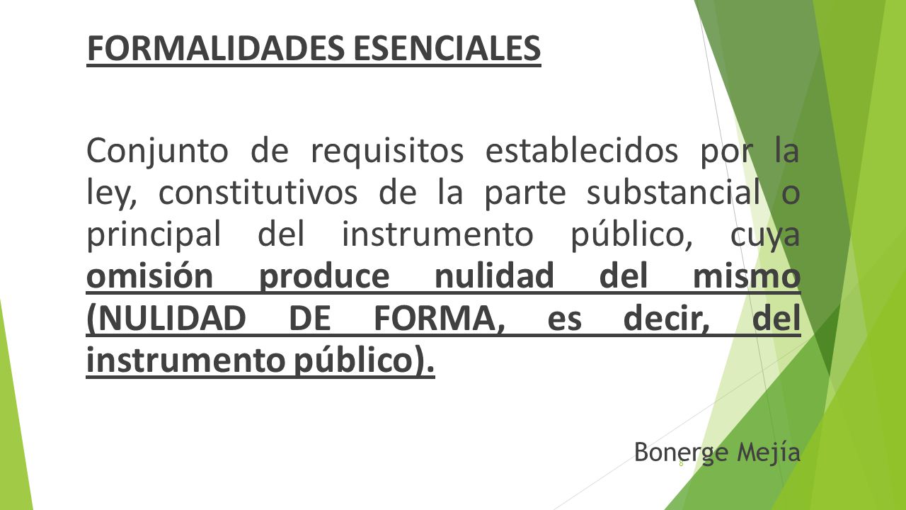 FORMALIDADES ESENCIALES Conjunto de requisitos establecidos por la ley, constitutivos de la parte substancial o principal del instrumento público, cuya omisión produce nulidad del mismo (NULIDAD DE FORMA, es decir, del instrumento público).