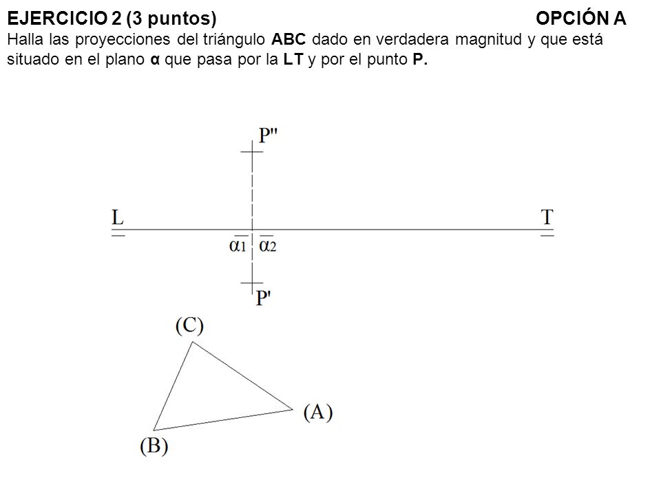 EJERCICIO 2 (3 puntos) OPCIÓN A Halla las proyecciones del triángulo ABC dado en verdadera magnitud y que está situado en el plano α que pasa por la LT y por el punto P.