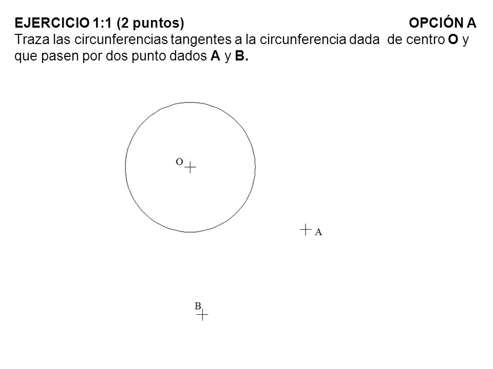 EJERCICIO 1:1 (2 puntos) OPCIÓN A Traza las circunferencias tangentes a la circunferencia dada de centro O y que pasen por dos punto dados A y B.