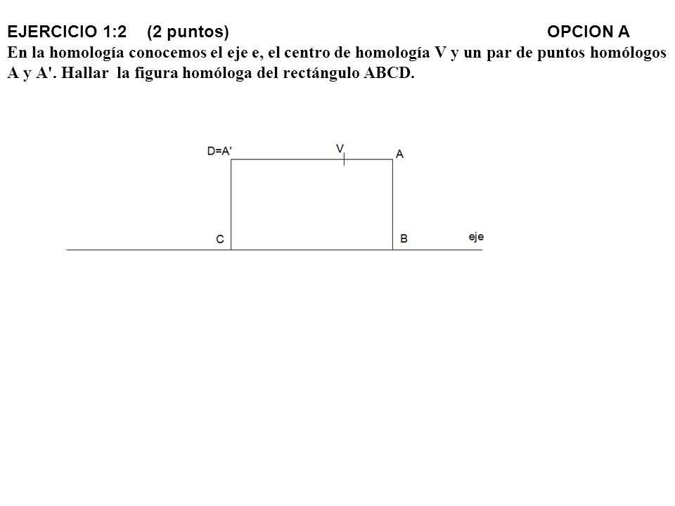 EJERCICIO 1:2 (2 puntos) OPCION A En la homología conocemos el eje e, el centro de homología V y un par de puntos homólogos A y A .
