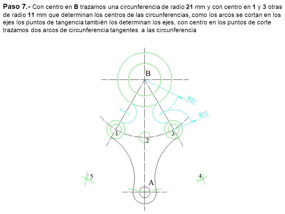 Paso 7.- Con centro en B trazamos una circunferencia de radio 21 mm y con centro en 1 y 3 otras de radio 11 mm que determinan los centros de las circunferencias, como los arcos se cortan en los ejes los puntos de tangencia también los determinan los ejes, con centro en los puntos de corte trazamos dos arcos de circunferencia tangentes a las circunferencia