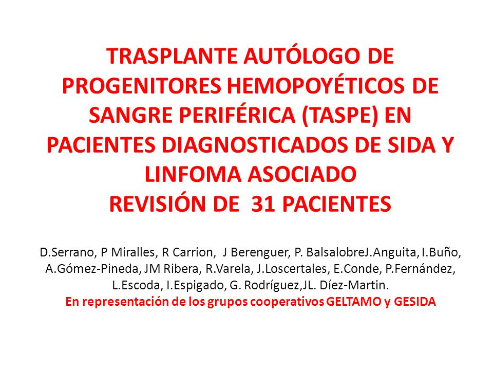 TRASPLANTE AUTÓLOGO DE PROGENITORES HEMOPOYÉTICOS DE SANGRE PERIFÉRICA (TASPE) EN PACIENTES DIAGNOSTICADOS DE SIDA Y LINFOMA ASOCIADO REVISIÓN DE 31 PACIENTES D.Serrano, P Miralles, R Carrion, J Berenguer, P. BalsalobreJ.Anguita, I.Buño, A.Gómez-Pineda, JM Ribera, R.Varela, J.Loscertales, E.Conde, P.Fernández, L.Escoda, I.Espigado, G. Rodríguez,JL. Díez-Martin. En representación de los grupos cooperativos GELTAMO y GESIDA