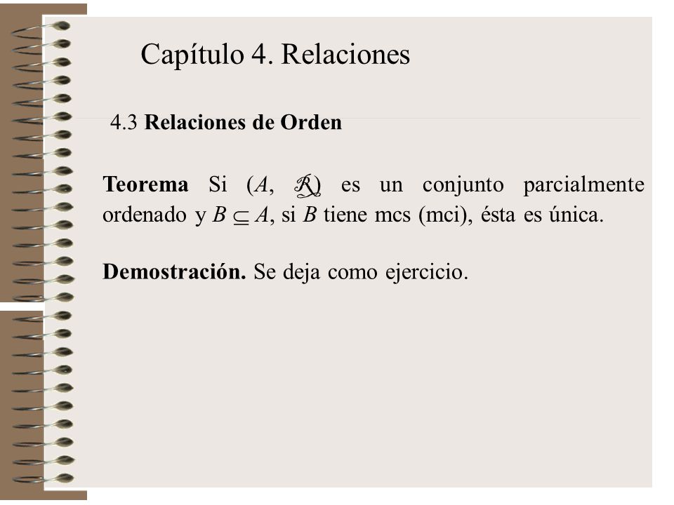 Capítulo 4. Relaciones 4.3 Relaciones de Orden. Teorema Si (A, R) es un conjunto parcialmente ordenado y B  A, si B tiene mcs (mci), ésta es única.