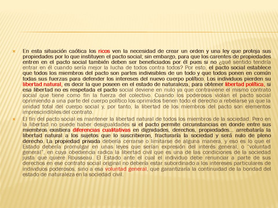 En esta situación caótica los ricos ven la necesidad de crear un orden y una ley que proteja sus propiedades por lo que instituyen el pacto social; sin embargo, para que los carentes de propiedades entren en el pacto social también deben ser beneficiados por él pues si no ¿qué sentido tendría entrar en él cuando sería mejor la lucha de todos contra todos Por esto, el pacto social establece que todos los miembros del pacto son partes indivisibles de un todo y que todos ponen en común todas sus fuerzas para defender los intereses del nuevo cuerpo político. Los individuos pierden su libertad natural, es decir la que poseen en el estado de naturaleza, para obtener libertad política, si esa libertad no es respetada el pacto social deviene en nulo ya que contraviene el mismo contrato social que tiene como fin la fuerza del colectivo. Cuando los poderosos violan el pacto social oprimiendo a una parte del cuerpo político los oprimidos tienen todo el derecho a rebelarse ya que la unidad total del cuerpo social y, por tanto, la libertad de los miembros del pacto son elementos imprescindibles del contrato.