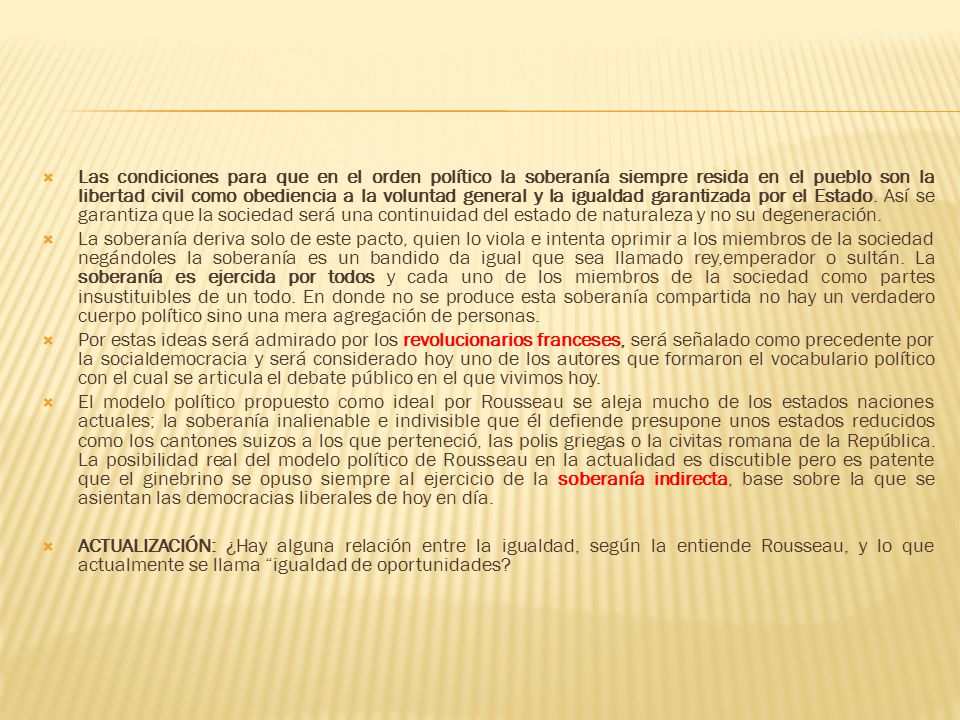 Las condiciones para que en el orden político la soberanía siempre resida en el pueblo son la libertad civil como obediencia a la voluntad general y la igualdad garantizada por el Estado. Así se garantiza que la sociedad será una continuidad del estado de naturaleza y no su degeneración.