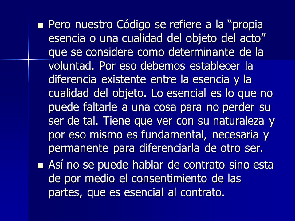 Pero nuestro Código se refiere a la propia esencia o una cualidad del objeto del acto que se considere como determinante de la voluntad. Por eso debemos establecer la diferencia existente entre la esencia y la cualidad del objeto. Lo esencial es lo que no puede faltarle a una cosa para no perder su ser de tal. Tiene que ver con su naturaleza y por eso mismo es fundamental, necesaria y permanente para diferenciarla de otro ser.